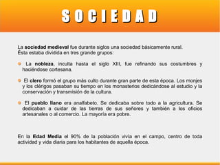 SOCIEDAD
La sociedad medieval fue durante siglos una sociedad básicamente rural.
Ésta estaba dividida en tres grande grupos:
La nobleza, inculta hasta el siglo XIII, fue refinando sus costumbres y
haciéndose cortesana.
El clero formó el grupo más culto durante gran parte de esta época. Los monjes
y los clérigos pasaban su tiempo en los monasterios dedicándose al estudio y la
conservación y transmisión de la cultura.
El pueblo llano era analfabeto. Se dedicaba sobre todo a la agricultura. Se
dedicaban a cuidar de las tierras de sus señores y también a los oficios
artesanales o al comercio. La mayoría era pobre.

En la Edad Media el 90% de la población vivía en el campo, centro de toda
actividad y vida diaria para los habitantes de aquella época.

 