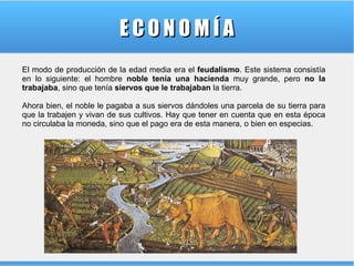 ECONOMÍA
El modo de producción de la edad media era el feudalismo. Este sistema consistía
en lo siguiente: el hombre noble tenía una hacienda muy grande, pero no la
trabajaba, sino que tenía siervos que le trabajaban la tierra.
Ahora bien, el noble le pagaba a sus siervos dándoles una parcela de su tierra para
que la trabajen y vivan de sus cultivos. Hay que tener en cuenta que en esta época
no circulaba la moneda, sino que el pago era de esta manera, o bien en especias.

 
