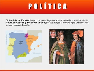 POLÍTICA
El dominio de España fue poco a poco llegando a las manos de el matrimonio de
Isabel de Castilla y Fernando de Aragón, los Reyes Católicos, que permitió unir
ambos reinos de España.

 