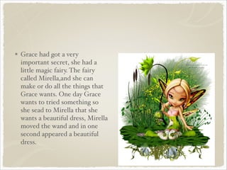 Grace had got a very
important secret, she had a
little magic fairy. The fairy
called Mirella,and she can
make or do all the things that
Grace wants. One day Grace
wants to tried something so
she sead to Mirella that she
wants a beautiful dress, Mirella
moved the wand and in one
second appeared a beautiful
dress.

 