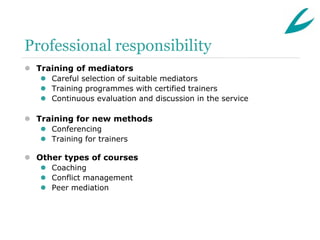 Professional responsibility
 Training of mediators
    Careful selection of suitable mediators
    Training programmes with certified trainers
    Continuous evaluation and discussion in the service

 Training for new methods
    Conferencing
    Training for trainers

 Other types of courses
    Coaching
    Conflict management
    Peer mediation
 
