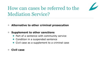 How can cases be referred to the
Mediation Service?

 Alternative to other criminal prosecution

 Supplement to other sanctions
    Part of a sentence with community service
    Condition in a suspended sentence
    Civil case as a supplement to a criminal case


 Civil case
 