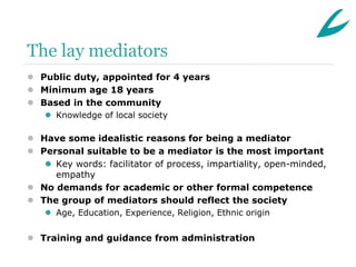 The lay mediators
 Public duty, appointed for 4 years
 Minimum age 18 years
 Based in the community
    Knowledge of local society

 Have some idealistic reasons for being a mediator
 Personal suitable to be a mediator is the most important
    Key words: facilitator of process, impartiality, open-minded,
     empathy
 No demands for academic or other formal competence
 The group of mediators should reflect the society
    Age, Education, Experience, Religion, Ethnic origin


 Training and guidance from administration
 