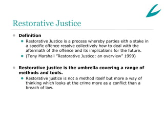 Restorative Justice
 Definition
    Restorative Justice is a process whereby parties eith a stake in
     a specific offence resolve collectively how to deal with the
     aftermath of the offence and its implications for the future.
    (Tony Marshall ”Restorative Justice: an overview” 1999)


 Restorative justice is the umbrella covering a range of
  methods and tools.
    Restorative justice is not a method itself but more a way of
     thinking which looks at the crime more as a conflict than a
     breach of law.
 