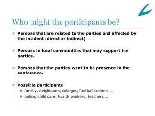 Who might the participants be?
 Persons that are related to the parties and affected by
  the incident (direct or indirect)


 Persons in local communities that may support the
  parties.


 Persons that the parties want to be presence in the
  conference.


 Possible participants
    familiy, neighbours, colleges, football trainers …
    police, child care, health workers, teachers …
 