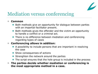 Mediation versus conferencing
 Common
    Both methods give an opportunity for dialogue between parties
     with an impartial facilitator present.
    Both methods gives the offender and the victim an opportunity
     to handle a conflict or a criminal act.
    There is no difference between mediation and conferencing
     regarding types of cases
 Conferencing allows in addition:
    A possibility to include persons that are important in resolving
     the case
    Show consequenses of actions
    Strenghten the network around the parties
    The script ensures that the hole group is included in the process
 The parties decide whether mediation or conferencing is
  the most appropriate method in a case.
 