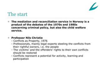The start
 The mediation and reconciliation service in Norway is a
  product of the debates of the 1970s and 1980s
  concerning criminal policy, but also the child welfare
  service.

 Professor Nils Christie
  - Conflicts as Property, 1976
  - Professionals, mainly legal experts steeling the conflicts from
    their rightful owners, i.e. the people
  - The vicitims’ and the offenders’ rights to their own conflicts
    should be restored
  - Conflicts represent a potential for activity, learning and
    participation
 
