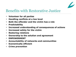 Benefits with Restorative Justice
   Volunteer for all parties
   Handling conflicts at a low level
   Both the offender and the victim has a role
   Predictability
   Increased understanding of consequences of actions
   Increased safety for the victim
   Restoring relations
   Ownership to the solution and agreement
   EMPOWERMENT
   Accountability of networks and communities
   Economically efficient
   Crime prevention
 