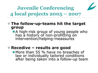 Juvenile Conferencing
 4 local projects 2005 – 2007
 The follow-up-teams hit the target
  group
  A high-risk group of young people who
    has a history of non-profitting on
    intervention/helping-meassures

 Recedive – results are good
  More than 55 % have no breaches of
    law or individually tailored conditions
    after being taken into a follow-up team
 