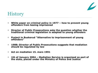 History
 White paper on criminal policy in 1977 – how to prevent young
  offenders from beeing imprisoned

 Director of Public Prosecutions asks the question whether the
  traditional criminal legislation is adapted to young offenders

 Project in Buskerud ”Alternative to imprisonment of young
  offenders”

 1988: Director of Public Prosecutions suggests that mediation
  should be regulated by law

 Act on mediation 15. mars 1991

 1th of January 2004 – Mediation Service is organised as part of
  the state, placed under the Ministry of Police and Justice
 