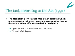 The task according to the Act (1991)

 The Mediation Service shall mediate in disputes which
  arise as a result of one or more persons causing loss or
  damage or other offences against a third party.

    Opens for both criminal cases and civil cases
    All kinds of civil cases
 