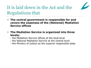 It is laid down in the Act and the
Regulations that
 The central government is responsible for and
  covers the expenses of the (National) Mediation
  Service offices

 The Mediation Service is organized into three
  levels;
  - the Mediation Service offices at the local level
  - the National Mediation Service at the central level
  - the Ministry of Justice as the superior responsible body
 