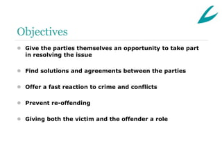 Objectives
 Give the parties themselves an opportunity to take part
  in resolving the issue

 Find solutions and agreements between the parties

 Offer a fast reaction to crime and conflicts

 Prevent re-offending

 Giving both the victim and the offender a role
 
