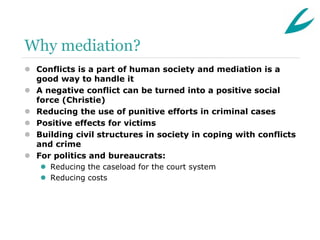 Why mediation?
 Conflicts is a part of human society and mediation is a
  good way to handle it
 A negative conflict can be turned into a positive social
  force (Christie)
 Reducing the use of punitive efforts in criminal cases
 Positive effects for victims
 Building civil structures in society in coping with conflicts
  and crime
 For politics and bureaucrats:
    Reducing the caseload for the court system
    Reducing costs
 