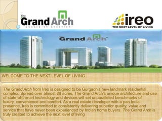 WELCOME TO THE NEXT LEVEL OF LIVING


The Grand Arch from Ireo is designed to be Gurgaon’s new landmark residential
complex. Spread over almost 20 acres, The Grand Arch’s unique architecture and use
of state-of-the-art technology and devices will set unparalleled benchmarks of
luxury, convenience and comfort. As a real estate developer with a pan India
presence, Ireo is committed to consistently delivering superior quality, value and
service that have never been experienced by Indian home buyers. The Grand Arch is
truly created to achieve the next level of living
 