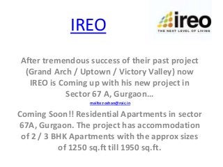 IREO
After tremendous success of their past project
 (Grand Arch / Uptown / Victory Valley) now
  IREO is Coming up with his new project in
            Sector 67 A, Gurgaon…
                  mailto:roshan@roic.in

Coming Soon!! Residential Apartments in sector
67A, Gurgaon. The project has accommodation
 of 2 / 3 BHK Apartments with the approx sizes
           of 1250 sq.ft till 1950 sq.ft.
 