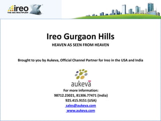 Ireo Gurgaon Hills
                     HEAVEN AS SEEN FROM HEAVEN


Brought to you by Aukeva, Official Channel Partner for Ireo in the USA and India




                            For more information:
                       98712.23021, 81306.77471 (India)
                             925.415.9151 (USA)
                              sales@aukeva.com
                               www.aukeva.com
 