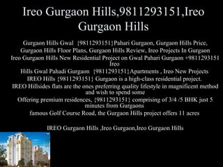 Ireo Gurgaon Hills,9811293151,Ireo
              Gurgaon Hills
     Gurgaon Hills Gwal {9811293151}Pahari Gurgaon, Gurgaon Hills Price,
    Gurgaon Hills Floor Plans, Gurgaon Hills Review, Ireo Projects In Gurgaon
Ireo Gurgaon Hills New Residential Project on Gwal Pahari Gurgaon +9811293151
                                         Ireo
    Hills Gwal Pahadi Gurgaon {9811293151}Apartments , Ireo New Projects
      IREO Hills {9811293151} Gurgaon is a high-class residential project.
 IREO Hillsides flats are the ones preferring quality lifestyle in magnificent method
                               and wish to spend some
   Offering premium residences, {9811293151} comprising of 3/4 /5 BHK just 5
                               minutes from Gurgaons
        famous Golf Course Road, the Gurgaon Hills project offers 11 acres

              IREO Gurgaon Hills ,Ireo Gurgaon,Ireo Gurgaon Hills
 