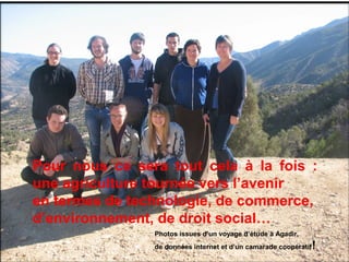 19
Pour nous ce sera tout cela à la fois :
une agriculture tournée vers l’avenir
en termes de technologie, de commerce,
d’environnement, de droit social…
Photos issues d’un voyage d’étude à Agadir,
de données internet et d’un camarade coopératif!
 