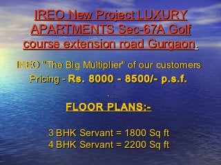 IREO New Project LUXURY
  APARTMENTS Sec-67A Golf
 course extension road Gurgaon.
IREO "The Big Multiplier" of our customers
   Pricing - Rs. 8000 - 8500/- p.s.f.
                    .
            FLOOR PLANS:-

       3 BHK Servant = 1800 Sq ft
       4 BHK Servant = 2200 Sq ft
 