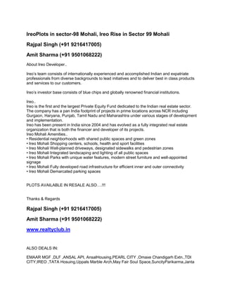 31747946<br />IreoPlots in sector-98 Mohali, Ireo Rise in Sector 99 Mohali<br />Rajpal Singh (+91 9216417005)<br />Amit Sharma (+91 9501068222)<br />About Ireo Developer..Ireo’s team consists of internationally experienced and accomplished Indian and expatriate professionals from diverse backgrounds to lead initiatives and to deliver best in class products and services to our customers.Ireo’s investor base consists of blue chips and globally renowned financial institutions.Ireo..Ireo is the first and the largest Private Equity Fund dedicated to the Indian real estate sector. The company has a pan India footprint of projects in prime locations across NCR including Gurgaon, Haryana, Punjab, Tamil Nadu and Maharashtra under various stages of development and implementation. Ireo has been present in India since 2004 and has evolved as a fully integrated real estate organization that is both the financer and developer of its projects.Ireo Mohali Amenities..• Residential neighborhoods with shared public spaces and green zones• Ireo Mohali Shopping centers, schools, health and sport facilities• Ireo Mohali Well-planned driveways, designated sidewalks and pedestrian zones• Ireo Mohali Integrated landscaping and lighting of all public spaces• Ireo Mohali Parks with unique water features, modern street furniture and well-appointed signage• Ireo Mohali Fully developed road infrastructure for efficient inner and outer connectivity• Ireo Mohali Demarcated parking spaces<br />PLOTS AVAILABLE IN RESALE ALSO….!!!<br />Thanks & RegardsRajpal Singh (+91 9216417005)<br />Amit Sharma (+91 9501068222)<br />www.realtyclub.in<br />ALSO DEALS IN:<br />EMAAR MGF ,DLF ,ANSAL API, AnsalHousing,PEARL CITY ,Omaxe Chandigarh Extn.,TDI CITY,IREO ,TATA Hosuing,Uppals Marble Arch,May Fair Soul Space,SuncityParikarma,Janta Land ,JTPL City,Fairlakes , Preet City,IREO PLOTS,IREO RISE.UNITECH Plots ,Floor , Apartments ,Commercial ,Industrial Property.<br />Disclaimer: - Any content mentioned in the mail is for information purpose only and does not constitute any offer or guarantee whatsoever on the content mentioned above. Prices are subject to change without notice. It is solely your responsibility to evaluate the accuracy, completeness and usefulness of all opinions, advice, services, merchandise and other information provided and you are strongly advised to check these independently. We shall not be liable for any deficiency in service by the builders/developers/sellers/propertyagents<br />IREO HAMLET-Plots , IREO Expandable Homes Mohali, IREO Hamlet Mohali, IREO New Launch in Mohali, IREO Next LEvel Living, ireo plot mohali, ireo project mohali, IREO Sector 98 Mohali, IREO VIllas Mohali, IREO World Mohali, Plots in IREO Hamlet, Property in Punjab IREO Mohali, IREO-Apartments, ireo big multiplier mohali, ireo chandigarh, ireo fiverivers project, ireo floors mohali, ireo independent floor mohali, ireo low rise floor mohali, ireo ltd mohali, IREO Mohali, ireo near chandigarh, IREO Pinjore, ireo plot mohali, ireo plots pinjore, ireo project mohali, ireo project panchkula, ireo rise, ireo rise mohali, ireo rise project, ireo township mohali, ireorise, mid rise apartment ireo mohali, reo apartment mohali, IREO Hamlet Sector 98, road from PCA stadium, IREO hamlet,plots near panchkula,new township near panchkula,new sector in mohali,new sector in panchkula,ireo plots in mohali,new lounching in ireo plots,new lounching plots in panchkula,<br /> Mohali Projects,Chandigarh Projects,New Projects in Mohali,New Projects in Chandigarh,Real Estate Co. in Chandigarh,plots in Mohali,Mohali plots,Resale Plots in Mohali,Plots Resale in Mohali, Emaar MGf plots in Mohali,Emaar mohali Plots, plots in Mohali, plots in Mohali Punjab, PUDA Plots in Mohali, GMADA plots in Mohali, new puda plots in Mohali, new gmada plots in Mohali, puda plots in mohali 2010, gmada plots in mohali 2010, plots in Chandigarh, plots in mullanpur, plots in kharar-landran road, plots in Chandigarh, ansal plots in Mohali, emaar mgf plots in Mohali, JTPL plots in Mohali, TDI plots in Mohali, Fairlakes plots in Mohali, omaxe plots in Mullanpur, aerocity plots in Mohali, plots in new projects, plots in sunny enclave, emaar mgf plots in Mohali, JTPL plots in Mohali, TDI plots in Mohali, Fairlakes plots in Mohali, omaxe plots in Mullanpur, aerocity plots in Mohali, plots in new projects, plots in sunny enclave, plots in Mohali, plots in Mohali Punjab, PUDA Plots in Mohali, GMADA plots in Mohali, new puda plots in Mohali, new gmada plots in Mohali <br />