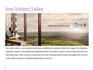 Ireo Victory Valley
Ireo victory valley is a new residential destination embellishing the address of Sector 67, Gurgaon. The individuals
seeking an excellent and comprehensive residential solution now have an access to every amenity that they have
been dreaming of. With an area of 25 acres and more then 750 apartments in simplex and duplex form, the Ireo
Victory Valley is simply an incredible residential dream come true. 
 