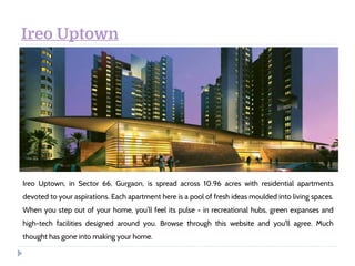 Ireo Uptown
Ireo Uptown, in Sector 66, Gurgaon, is spread across 10.96 acres with residential apartments
devoted to your aspirations. Each apartment here is a pool of fresh ideas moulded into living spaces.
When you step out of your home, you’ll feel its pulse - in recreational hubs, green expanses and
high-tech facilities designed around you. Browse through this website and you'll agree. Much
thought has gone into making your home.
 