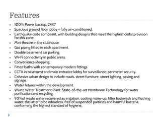 Features
● 100% Power backup, 24X7
● Spacious ground floor lobby - fully air-conditioned.
● Earthquake code compliant, with building designs that meet the highest codal provision
for this zone.
● Mini theatre in the clubhouse.
● Gas piping fitted in each apartment.
● Double basement car parking.
● Wi-Fi connectivity in public areas.
● Convenience shopping.
● Fitted baths with contemporary modern fittings.
● CCTV in basement and main entrance lobby for surveillance; perimeter security.
● Cohesive urban design to include roads, street furniture, street lighting, paving and
signage.
● Water fetures within the development.
● Waste Water Treatment Plant: State-of-the-art Membrane Technology for water
purification and recycling.
● 90%of waste water recovered as irrigation, cooling make-up, filter backwash and flushing
water; the latter to be odourless, free of suspended particles and harmful bacteria,
conforming the highest standard of hygiene.
 