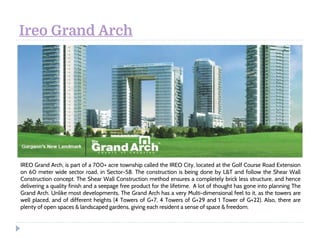 Ireo Grand Arch
IREO Grand Arch, is part of a 700+ acre township called the IREO City, located at the Golf Course Road Extension
on 60 meter wide sector road, in Sector-58. The construction is being done by L&T and follow the Shear Wall
Construction concept. The Shear Wall Construction method ensures a completely brick less structure, and hence
delivering a quality finish and a seepage free product for the lifetime.  A lot of thought has gone into planning The
Grand Arch. Unlike most developments, The Grand Arch has a very Multi-dimensional feel to it, as the towers are
well placed, and of different heights (4 Towers of G+7, 4 Towers of G+29 and 1 Tower of G+22). Also, there are
plenty of open spaces & landscaped gardens, giving each resident a sense of space & freedom. 
 