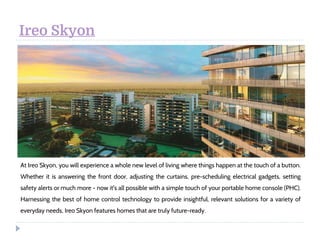 Ireo Skyon
At Ireo Skyon, you will experience a whole new level of living where things happen at the touch of a button.
Whether it is answering the front door, adjusting the curtains, pre-scheduling electrical gadgets, setting
safety alerts or much more - now it's all possible with a simple touch of your portable home console (PHC).
Harnessing the best of home control technology to provide insightful, relevant solutions for a variety of
everyday needs, Ireo Skyon features homes that are truly future-ready.
 