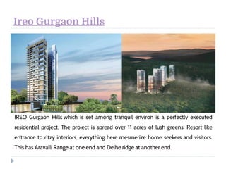Ireo Gurgaon Hills
IREO Gurgaon Hills which is set among tranquil environ is a perfectly executed
residential project. The project is spread over 11 acres of lush greens. Resort like
entrance to ritzy interiors, everything here mesmerize home seekers and visitors.
This has Aravalli Range at one end and Delhe ridge at another end.
 