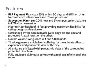 Features
● PLP Payment Plan - pay 35% within 30 days and 60% on offer
to commence interior work and 5% on possession.
● Subvention Plan - pay 20% now and 5% on possession, balance
in EMI after possession.
● Floor to Floor height of 12 feet providing maximum flexibility for
ceiling design and service run.
● surrounded by the non buildable Delhi ridge on one side and
protected Aravali forest on the other.
● Double volume living room in 4 and 5 BHK units.
● 12’ wide generous unit balcony offering for the ultimate alfresco
experience and panoramic view of the city.
● All units are privileged with panoramic views of the surrounding
protected biosphere.
● Fully equipped clubhouse comes with a roof top infinity pool and
more.
 