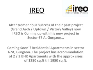 IREO After tremendous success of their past project (Grand Arch / Uptown / Victory Valley) now IREO is Coming up with his new project in Sector 67 A, Gurgaon…   Coming Soon!! Residential Apartments in sector 67A, Gurgaon. The project has accommodation of 2 / 3 BHK Apartments with the approx sizes of 1250 sq.ft till 1950 sq.ft. 