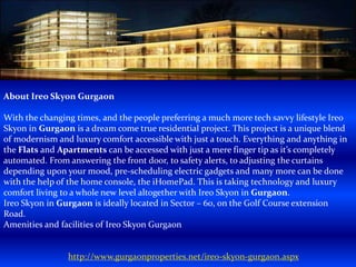About Ireo Skyon Gurgaon
With the changing times, and the people preferring a much more tech savvy lifestyle Ireo
Skyon in Gurgaon is a dream come true residential project. This project is a unique blend
of modernism and luxury comfort accessible with just a touch. Everything and anything in
the Flats and Apartments can be accessed with just a mere finger tip as it’s completely
automated. From answering the front door, to safety alerts, to adjusting the curtains
depending upon your mood, pre-scheduling electric gadgets and many more can be done
with the help of the home console, the iHomePad. This is taking technology and luxury
comfort living to a whole new level altogether with Ireo Skyon in Gurgaon.
Ireo Skyon in Gurgaon is ideally located in Sector – 60, on the Golf Course extension
Road.
Amenities and facilities of Ireo Skyon Gurgaon
http://www.gurgaonproperties.net/ireo-skyon-gurgaon.aspx
 