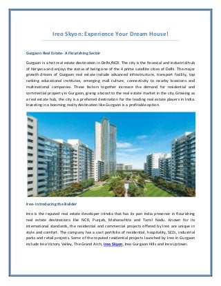 Ireo Skyon: Experience Your Dream House!

Gurgaon Real Estate- A Flourishing Sector

Gurgaon is a hot real estate destination in Delhi/NCR. The city is the financial and industrial hub
of Haryana and enjoys the status of being one of the 4 prime satellite cities of Delhi. The major
growth drivers of Gurgaon real estate include advanced infrastructure, transport facility, top
ranking educational institutes, emerging mall culture, connectivity to nearby locations and
multinational companies. These factors together increase the demand for residential and
commercial property in Gurgaon, giving a boost to the real estate market in the city.Growing as
a real estate hub, the city is a preferred destination for the leading real estate players in India.
Investing in a booming realty destination like Gurgaon is a profitable option.




Ireo- Introducing the Builder

Ireo is the reputed real estate developer inIndia that has its pan India presence in flourishing
real estate destinations like NCR, Punjab, Maharashtra and Tamil Nadu. Known for its
international standards, the residential and commercial projects offered by Ireo are unique in
style and comfort. The company has a vast portfolio of residential, hospitality, SEZs, industrial
parks and retail projects. Some of the reputed residential projects launched by Ireo in Gurgaon
include Ireo Victory Valley, The Grand Arch, Ireo Skyon, Ireo Gurgaon Hills and Ireo Uptown.
 