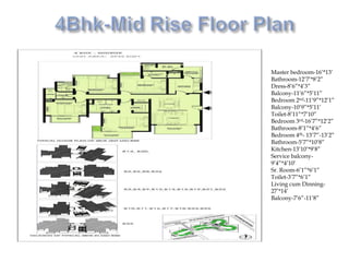 Master bedroom-16’*13’
Bathroom-12’7’*8’2”
Dress-8’6”*4’3”
Balcony-11’6”*5’11”
Bedroom 2nd-11’9”*12’1”
Balcony-10’9”*5’11’
Toilet-8’11”*7’10”
Bedroom 3rd-16’7”*12’2”
Bathroom-8’1”*4’6”
Bedroom 4th- 13’7”-13’2”
Bathroom-5’7”*10’8”
Kitchen-13’10’*9’8”
Service balcony-
9’4”*4’10’
Sr. Room-6’1”*6’1”
Toilet-3’7”*6’1”
Living cum Dinning-
27’*14’
Balcony-7’6”-11’8”
 