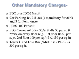  EDC plus IDC-354 sqft
 Car Parking-Rs.-3.5 lacs (1 mandatory for 2bhk
and 3 for Penthouse)
 IBMS- 100 Per sqft
 PLC- Tower A&B-Rs. 50/sqft -Rs 50 per sq ft
revise on every floor (e.g. : 1st floor Rs 50 per
sq ft, 2nd floor 100 per sq ft, 3rd 150 per sq ft)
 Tower C and Low Rise /Mid Rise - PLC - Rs
300 per sq ft.
 