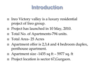  Ireo Victory valley is a luxury residential
project of Ireo group.
 Project has launched in 10 May, 2010.
 Total No. of Apartments-794 units.
 Total Area- 25 Acres
 Apartment offer is 2,3,4 and 4 bedroom duplex,
penthouse apartment.
 Apartment size -1435 sq ft – 5977 sq. ft
 Project location is sector 67,Gurgaon.
 