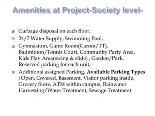  Garbage disposal on each floor,
 24/7 Water Supply, Swimming Pool,
 Gymnasium, Game Room(Carom/TT),
Badminton/Tennis Court, Community Party Area,
Kids Play Area(swing & slide) , Garden/Park,
Reserved parking for each unit,
 Additional assigned Parking, Available Parking Types
: Open, Covered, Basement, Visitor parking inside,
Grocery Store, ATM within campus, Rainwater
Harvesting/Water Treatment, Sewage Treatment
 