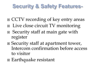  CCTV recording of key entry areas
 Live close circuit TV monitoring
 Security staff at main gate with
register
 Security staff at apartment tower,
Intercom confirmation before access
to visitor
 Earthquake resistant
 