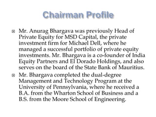  Mr. Anurag Bhargava was previously Head of
Private Equity for MSD Capital, the private
investment firm for Michael Dell, where he
managed a successful portfolio of private equity
investments. Mr. Bhargava is a co-founder of India
Equity Partners and El Dorado Holdings, and also
serves on the board of the State Bank of Mauritius.
 Mr. Bhargava completed the dual-degree
Management and Technology Program at the
University of Pennsylvania, where he received a
B.A. from the Wharton School of Business and a
B.S. from the Moore School of Engineering.
 