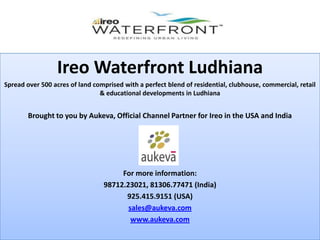 Ireo Waterfront Ludhiana
Spread over 500 acres of land comprised with a perfect blend of residential, clubhouse, commercial, retail
                                & educational developments in Ludhiana


        Brought to you by Aukeva, Official Channel Partner for Ireo in the USA and India




                                      For more information:
                                 98712.23021, 81306.77471 (India)
                                       925.415.9151 (USA)
                                        sales@aukeva.com
                                         www.aukeva.com
 