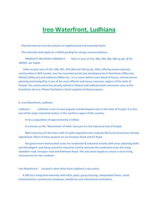                <br />Ireo Waterfront, Ludhiana<br /> <br />·   Planned internal security systems at neighborhood and township levels.<br />·   The township shall apply for a GOLD grading for energy resource balance.<br />·         PRODUCTS ON OFFER CURRENTLY-        Plots in sizes of 155, 200, 240, 360, 500 sq.yds. @ Rs. 16650/- per Sqyds.<br />       Villas on plot sizes of 155, 200, 287, 370, 500 and 720 sq.yds. After offering master planned communities in NCR market, Ireo has launched world class developments in Panchkula (180acres), Mohali (140acres) and Ludhiana (500acres).  It is a never-before-seen blend of luxury, infrastructural planning and tranquility in one of the most affluent and luxury conscious regions of the state of Punjab. The construction has already started in Mohali and Ludhiana shall commence soon at the Panchkula site too. Please find below a brief snapshot of these projects:<br /> <br />A. Ireo Waterfront, Ludhiana <br />Ludhiana: ·         Ludhiana is one of most popular and developed cities in the state of Punjab. It is also one of the major industrial centers in the northern region of the country.<br />·         It has a population of approximately 3 million.<br />·         It is known as the quot;
Manchester of Indiaquot;
 because it is the industrial hub of Punjab.<br />·         Mall mania has hit the town with 15 malls expected to be ready by 2013 and almost four already operational. Most of these projects are on Ferozpur Road and GT Road.<br />·         the government demarcated zones for residential & industrial activity with areas adjoining Delhi and Chandigarh road being zoned for industrial activity whereas the residential zones fall along Jalandhar road, Ferozpur road and Pakhowal Road. This was done largely to ensure a clean living environment for the residents.<br /> <br />Ireo Waterfront:·    Located a short drive from Ludhiana’s city centre.<br />·     A 500 acre integrated township with villas, plots, group housing, independent floors, retail, entertainment, commercial complexes, healthcare and educational institutions.<br />·          Plots - 700 nos. in sizes of 155, 200, 300 and 500 sq.yds.<br />·          Floors - 600 nos. on 240 sq.yds.<br />·          Villas - 200 nos. in sizes of 155, 200, 287, 370, 500, 720 sq.yds<br />·          Expandable Homes - 200 nos. on 240 sq.yds.<br />·   International standard material, finishing and fittings.<br />·   The township is planned as a network of safe neighborhoods with parks, green zones and recreational areas for children connected by jogging trails and tree lined avenues, and neighborhood level retail centers.<br />·   Township shall have reliable power distributed through state of the art equipment.<br />·   100% power back-up for all dwelling units.<br />Warm Regards,<br />R. P. Singh.<br />+91 9560468021<br />+91 9872822062<br />-- <br />........... SANA Associates <br />Sana Realtech Pvt. Ltd. ventureH-16/6, DLF City Phase 1, Gurgaon - 122002, Haryana Landline: 0124 - 4102644<br />Mobile: +91 - 9560196012 to 16E-mail: info@sanaassociates.com Website: www.sanaassociates.com<br />Coming soon: www.delhi2gurgaon.com Real Estate Web Portal<br />B.  Ireo Rise, Mohali <br />Mohali:<br /> <br />·   Mohali is an extension of Chandigarh, towards the south-west of the city. Mohali was established as a satellite town, formed primarily due to spill over of traditional residential activity from Chandigarh into adjoining areas.<br />·    It has a population of approximately 0.15 million.<br />·     Mohali houses large non-polluting industries and the recent growth in the Industrial activity within Mohali area has led to the emergence of the residential segment which has been further augmented by the spillover of demand from Chandigarh as well.<br />·     Concurrently, Mohali also witnessed the emergence of the residential segment, attributable to spill over of demand from Chandigarh (due to limited availability of land and high real estate costs).<br />·    With the new Greater Mohali master-plan for development of the region, growth of real estate activity has been spreading along 2 primary axes: the Chandigarh-Kharar Road and Kharar-Landran road (also called Banur Road). <br />·    Kharar-Landran-Banur Road has witnessed the development of larger residential townships due to availability of large land parcels at relatively lower prices. Numbers of national level developers (Emaar MGF, Unitech, Ansals API, TDI, etc.) as well as regional players (such as JNPL) have acquired large parcels of land on this vector for the development of integrated townships.<br /> Ireo Rise:<br /> <br />·    Group Housing spread over 7.63 acres with 382 apartments, located in Sector - 99, Mohali.<br />·     Apartments ranging from 1BR to 3 BR + S with super areas ranging from 912 sq.ft. to 2427 sq.ft.<br />·     Round the clock manned perimeter security system for the complex CCTV, intercom facility.<br />·     Lawns spread over 3 acres.<br />·     Health club with facilities for both indoor and outdoor activities including swimming, badminton, basketball, gym, aerobics, etc.<br />·     Club with lounge.<br />·     Vehicle-free pedestrian movement on surface, 100% basement parking.<br />·     Grocery store, kids play areas, jogging tracks, etc.<br />·      Dual metering system with 100% power back-up for the complex.<br />·      Solar water heating for kitchens.<br />·      Tentative date of hand-over of units - May 2013.<br />·         PRODUCTS ON OFFER - Apartments ranging from 1BR to 3 BR + S with super areas ranging from 912 sq.ft. to 2427 sq.ft. Currently Selling @ Rs. 2800/- per sq.ft. <br />C. Ireo Hamlet, Mohali <br />·     Gated community of 250 Sqyds. Plots located in Sector - 98 with club house.<br />·         PRODUCTS ON OFFER - Total 350 nos. plots currently selling @ Rs. 25000/- per Sqyds. <br />D. Five Rivers, Panchkula <br />Panchkula:<br /> <br />·    Panchkula is developed on the southern periphery of Chandigarh. Though the city shares borders with Chandigarh and Mohali, it officially lies in the state of Haryana. <br />·     The city has been developed on the same pattern as that of Chandigarh i.e. in the form of a grid layout with various sectors. The sectors have been divided on the basis of distinct zoning such as residential, industrial, commercial etc.<br />·    It has a population of approximately 0.14 million.<br />·    Over the past 2-3 years the town of Panchkula has emerged as a hot spot for private developer projects within the Tri-City region primarily on account of its emergence as a natural extension to Chandigarh.<br />·    Most of the developed sectors (sectors - 5, 6, 7, 8, 9, 10) in Panchkula are situated in the western regions of the city near the Manimajra area. The Shimla highway (NH - 22) cuts through the urban estate mostly parallel to the river Ghaggar wherein most of the newer sectors are on the banks of the Ghaggar. <br /> <br />Five Rivers: The township is located in the north east region of the Tri-city area and is situated within sectors 3, 4 and 4A identified as per the 2021 Master Plan for Panchkula.<br />·          The site lies adjacent to NH 22 (Shimla Highway) and is flanked by scenic views of the reserves forest on the west and Shivalik mountain ranges on the east.<br />·            It is a 180 acres integrated township and lies between the DLF Valley integrated township and the proposed 100ft. sector road from NH22.<br />·    Township shall have a composition of plots, villas, group housing.<br />·         PRODUCTS ON OFFER - Total 1000 nos. plots approx. plots available in sizes of 250, 370, 500, 1000 Sqyds. plots currently selling @ Rs. 35000/- sq.yds. <br />For further information please feel free to contact us <br /> <br />Or Mail us at info@sanaassociates.com<br />