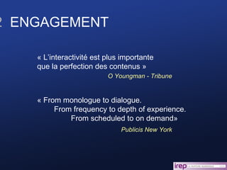 2   ENGAGEMENT « L’interactivité est plus importante  que la perfection des contenus » O Youngman - Tribune « From monologue to dialogue.  From frequency to depth of experience.  From scheduled to on demand» Publicis New York 