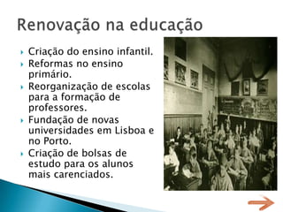    Criação do ensino infantil.
   Reformas no ensino
    primário.
   Reorganização de escolas
    para a formação de
    professores.
   Fundação de novas
    universidades em Lisboa e
    no Porto.
   Criação de bolsas de
    estudo para os alunos
    mais carenciados.
 