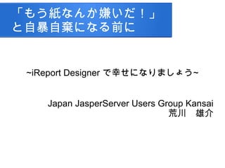 「もう紙なんか嫌いだ！」
と自暴自棄になる前に
~iReport Designer で幸せになりましょう~
Japan JasperServer Users Group Kansai
荒川　雄介
 