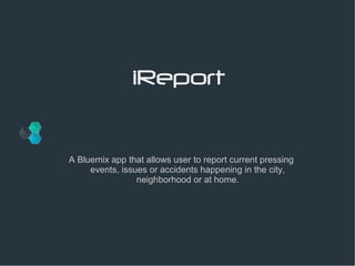 iReport 
A Bluemix app that allows user to report current pressing 
events, issues or accidents happening in the city, 
neighborhood or at home. 
 