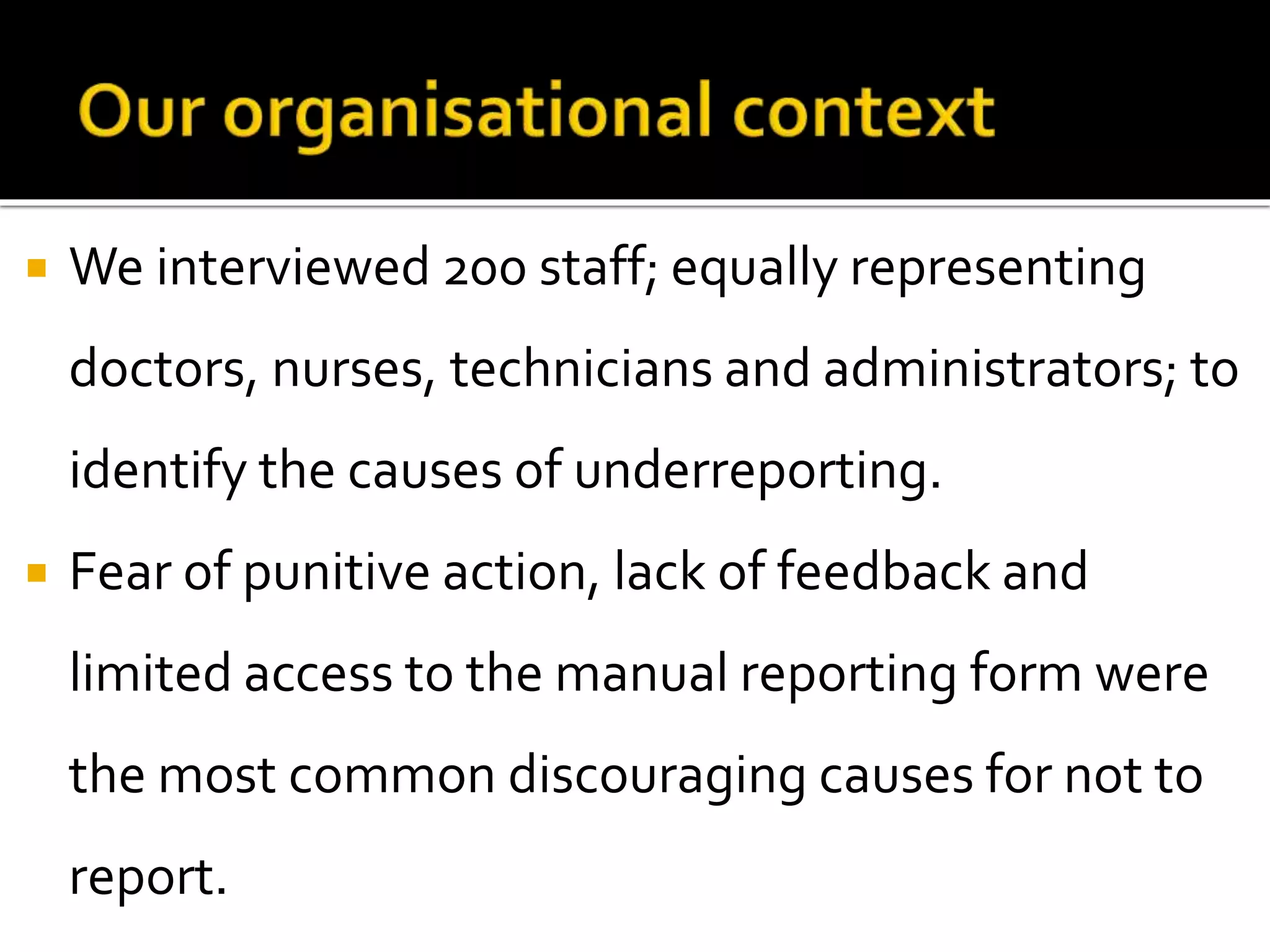  We interviewed 200 staff; equally representing
doctors, nurses, technicians and administrators; to
identify the causes of underreporting.
 Fear of punitive action, lack of feedback and
limited access to the manual reporting form were
the most common discouraging causes for not to
report.
 