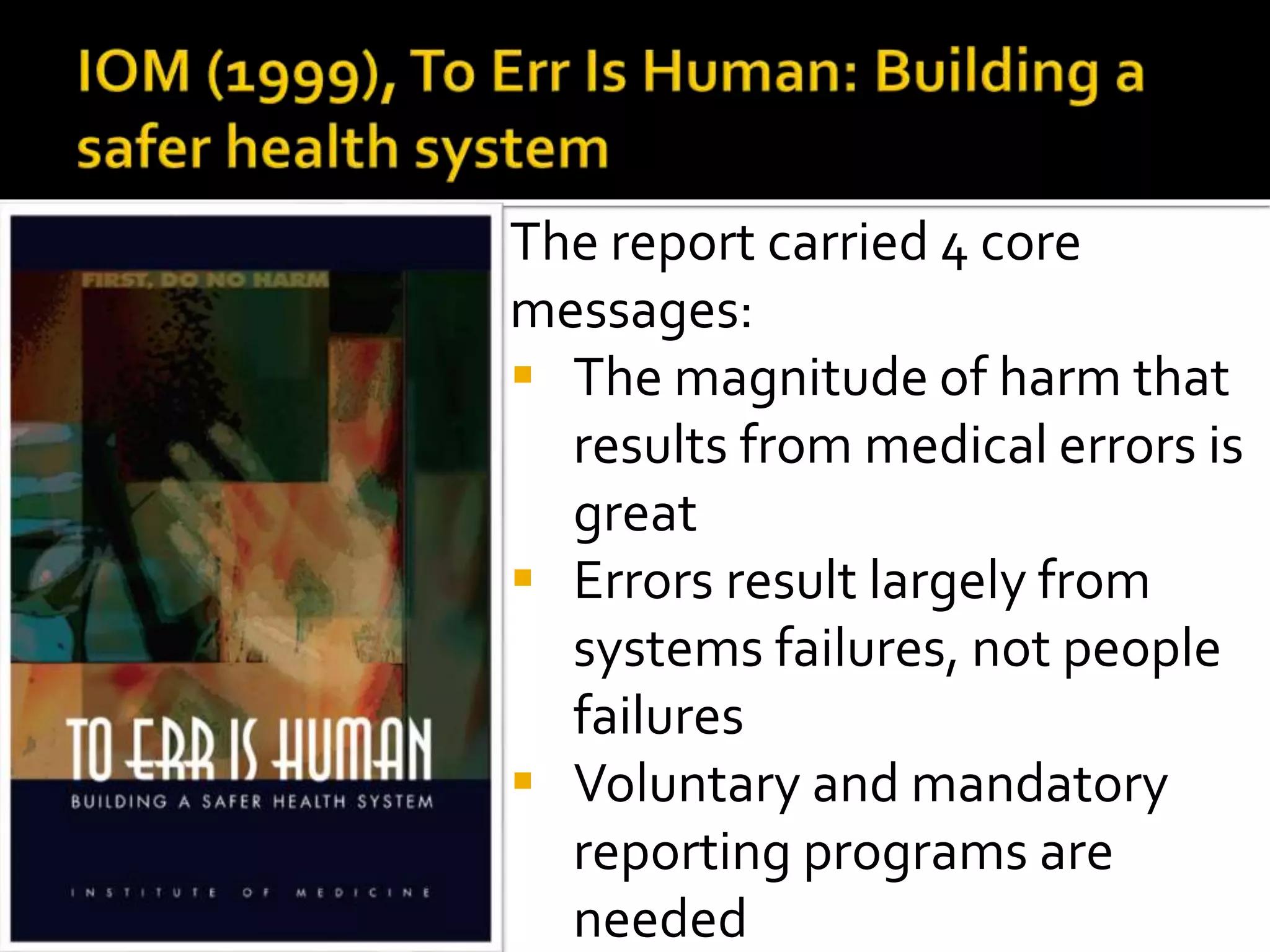 The report carried 4 core
messages:
 The magnitude of harm that
results from medical errors is
great
 Errors result largely from
systems failures, not people
failures
 Voluntary and mandatory
reporting programs are
needed
 