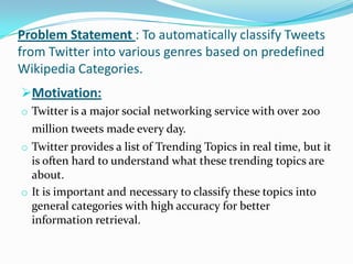 Problem Statement : To automatically classify Tweets
from Twitter into various genres based on predefined
Wikipedia Categories.
Motivation:
o Twitter is a major social networking service with over 200
million tweets made every day.
o Twitter provides a list of Trending Topics in real time, but it
is often hard to understand what these trending topics are
about.
o It is important and necessary to classify these topics into
general categories with high accuracy for better
information retrieval.
 